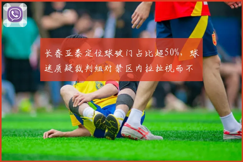 长春亚泰定位球破门占比超50%，球迷质疑裁判组对禁区内拉扯视而不见