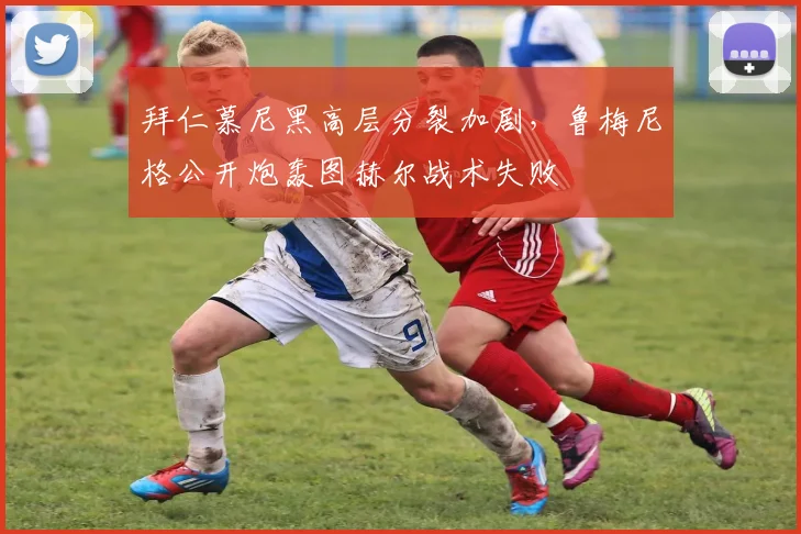 拜仁慕尼黑高层分裂加剧,鲁梅尼格公开炮轰图赫尔战术失败