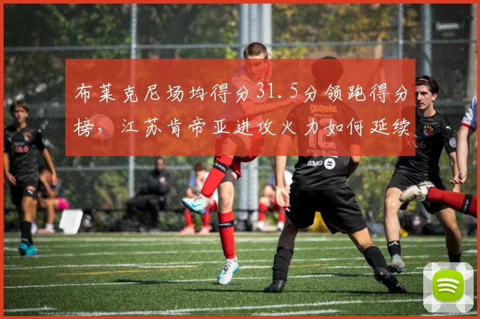 布莱克尼场均得分31.5分领跑得分榜，江苏肯帝亚进攻火力如何延续？