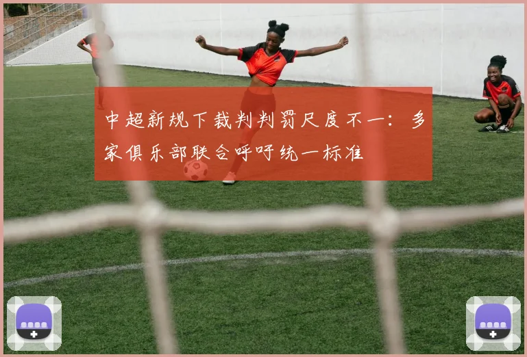 中超新规下裁判判罚尺度不一：多家俱乐部联合呼吁统一标准